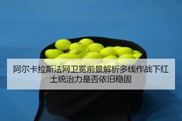阿尔卡拉斯法网卫冕前景解析多线作战下红土统治力是否依旧稳固